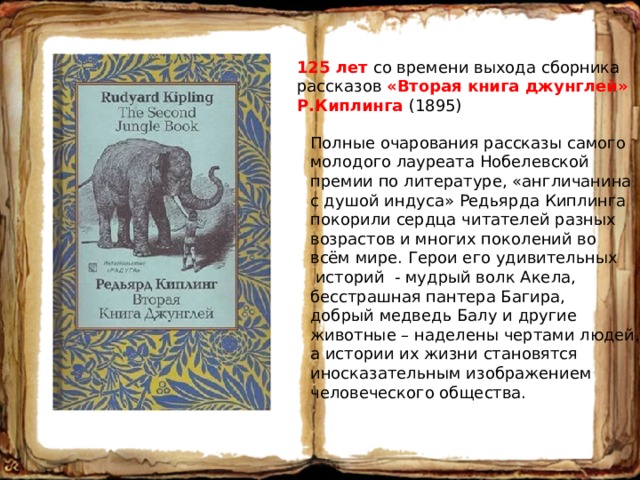 125 лет со времени выхода сборника рассказов «Вторая книга джунглей» Р.Киплинга (1895) Полные очарования рассказы самого молодого лауреата Нобелевской премии по литературе, «англичанина с душой индуса» Редьярда Киплинга покорили сердца читателей разных возрастов и многих поколений во всём мире. Герои его удивительных  историй - мудрый волк Акела, бесстрашная пантера Багира, добрый медведь Балу и другие животные – наделены чертами людей, а истории их жизни становятся иносказательным изображением человеческого общества. 