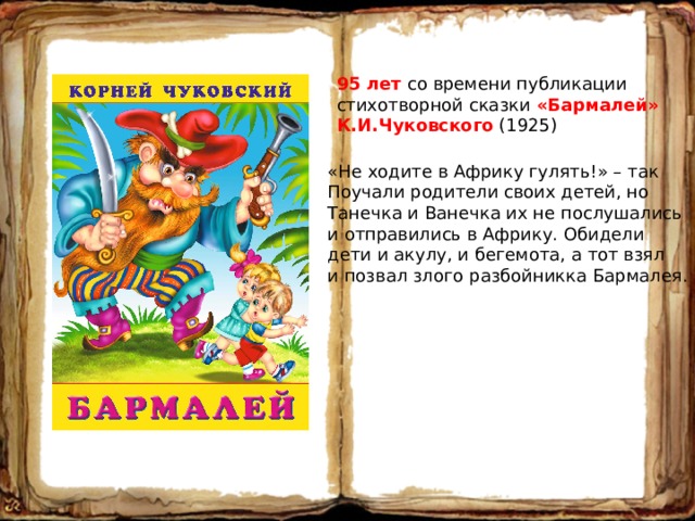 95 лет со времени публикации стихотворной сказки «Бармалей» К.И.Чуковского (1925) «Не ходите в Африку гулять!» – так Поучали родители своих детей, но Танечка и Ванечка их не послушались и отправились в Африку. Обидели дети и акулу, и бегемота, а тот взял и позвал злого разбойникка Бармалея. 