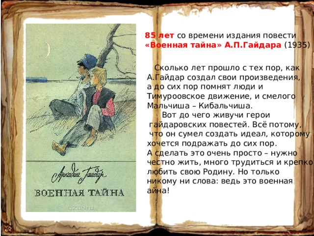 85 лет со времени издания повести «Военная тайна» А.П.Гайдара (1935)  Сколько лет прошло с тех пор, как А.Гайдар создал свои произведения, а до сих пор помнят люди и Тимуроовское движение, и смелого Мальчиша – Кибальчиша.  Вот до чего живучи герои  гайдаровских повестей. Всё потому,  что он сумел создать идеал, которому хочется подражать до сих пор. А сделать это очень просто – нужно честно жить, много трудиться и крепко любить свою Родину. Но только никому ни слова: ведь это военная айна! 