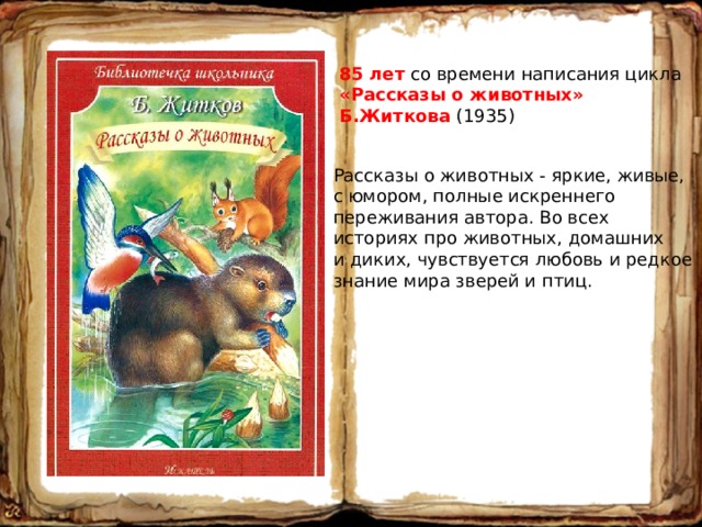 85 лет со времени написания цикла «Рассказы о животных» Б.Житкова (1935) Рассказы о животных - яркие, живые, с юмором, полные искреннего переживания автора. Во всех историях про животных, домашних и диких, чувствуется любовь и редкое знание мира зверей и птиц. 
