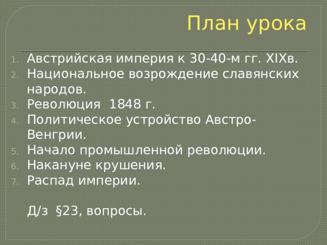 План урока Австрийская империя к 30-40-м гг. XIXв. Национальное возрождение славянских народов. Революция 1848 г. Политическое устройство Австро-Венгрии. Начало промышленной революции. Накануне крушения. Распад империи.  Д/з §23, вопросы. 