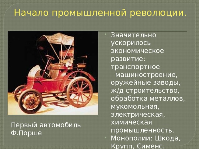 Начало промышленной революции. Значительно ускорилось экономическое развитие: транспортное машиностроение, оружейные заводы, ж/д строительство, обработка металлов, мукомольная, электрическая, химическая промышленность. Монополии: Шкода, Крупп, Сименс. С/х отсталое. Эмиграция. Первый автомобиль Ф.Порше 