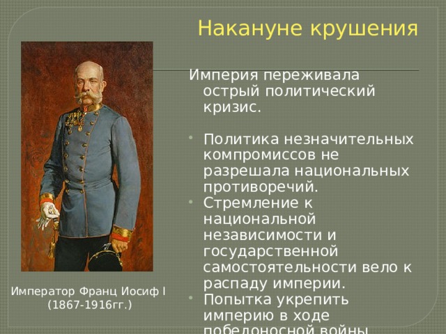 Накануне крушения Империя переживала острый политический кризис. Политика незначительных компромиссов не разрешала национальных противоречий. Стремление к национальной независимости и государственной самостоятельности вело к распаду империи. Попытка укрепить империю в ходе победоносной войны привело к развязыванию мировой войны и крушению империи. Император Франц Иосиф I  (1867-1916гг.) 