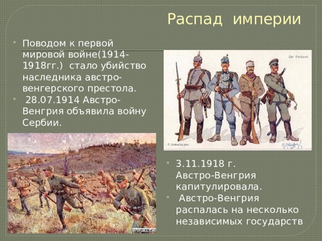 Распад империи Поводом к первой мировой войне(1914-1918гг.) стало убийство наследника австро-венгерского престола.  28.07.1914 Австро-Венгрия объявила войну Сербии. 3.11.1918 г. Австро-Венгрия капитулировала.  Австро-Венгрия распалась на несколько независимых государств 