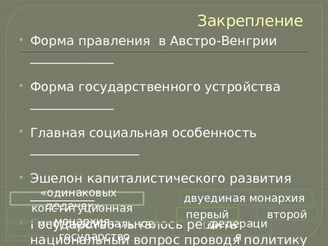 Закрепление Форма правления в Австро-Венгрии _____________ Форма государственного устройства _____________ Главная социальная особенность _________________ Эшелон капиталистического развития __________ Государство пыталось решить национальный вопрос проводя политику _________________________ двуединая монархия  «одинаковых подачек». второй конституционная монархия первый многонациональное государство федерация 