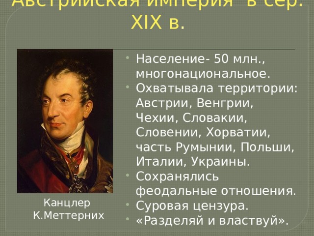 Австрийская империя в сер. XIX в . Население- 50 млн., многонациональное. Охватывала территории: Австрии, Венгрии, Чехии, Словакии, Словении, Хорватии, часть Румынии, Польши, Италии, Украины. Сохранялись феодальные отношения. Суровая цензура. «Разделяй и властвуй». Канцлер К.Меттерних 
