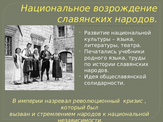 Национальное возрождение славянских народов. Развитие национальной культуры – языка, литературы, театра. Печатались учебники родного языка, труды по истории славянских народов. Идея общеславянской солидарности.   В империи назревал революционный кризис , который был вызван и стремлением народов к национальной независимости. 