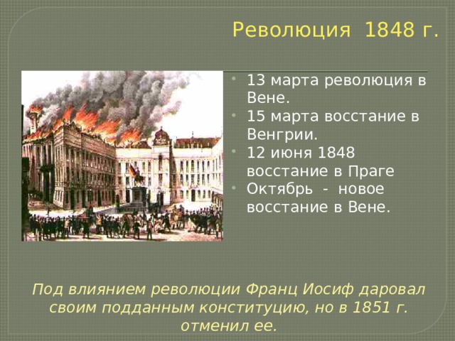 Революция 1848 г. 13 марта революция в Вене. 15 марта восстание в Венгрии. 12 июня 1848 восстание в Праге Октябрь - новое восстание в Вене. Под влиянием революции Франц Иосиф даровал своим подданным конституцию, но в 1851 г. отменил ее. 
