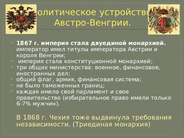 Политическое устройство  Австро-Венгрии. 1867 г. империя стала двуединой монархией.  император имел титулы императора Австрии и короля Венгрии;  империя стала конституционной монархией; три общих министерства: военное, финансовое, иностранных дел; общий флаг, армия, финансовая система; не было таможенных границ; каждая имела свой парламент и свое правительство (избирательное право имели только 6-7% мужчин).  В 1868 г. Чехия тоже выдвинула требования независимости. (Триединая монархия) 