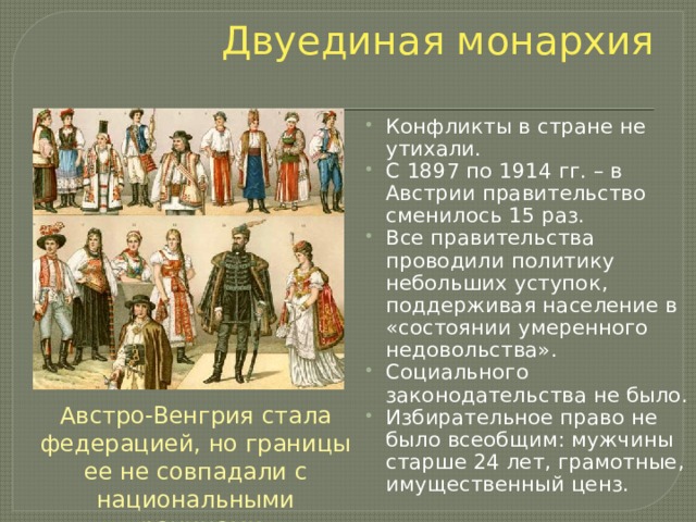Двуединая монархия Конфликты в стране не утихали. С 1897 по 1914 гг. – в Австрии правительство сменилось 15 раз. Все правительства проводили политику небольших уступок, поддерживая население в «состоянии умеренного недовольства». Социального законодательства не было. Избирательное право не было всеобщим: мужчины старше 24 лет, грамотные, имущественный ценз. Австро-Венгрия стала федерацией, но границы ее не совпадали с национальными границами 