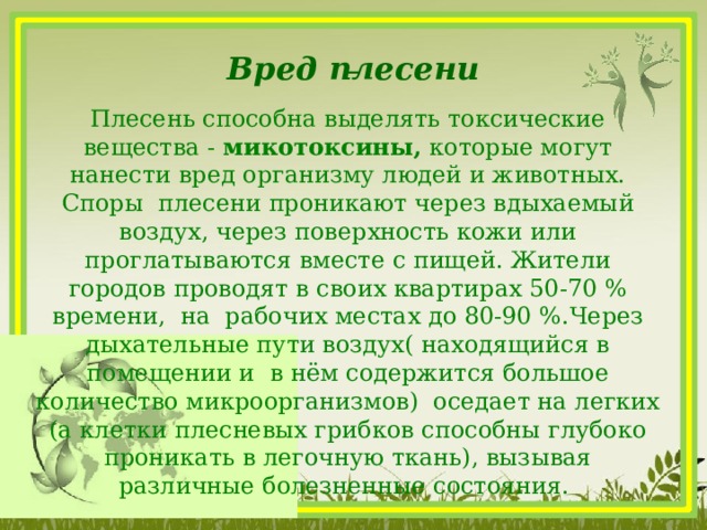  Вред плесени Плесень способна выделять токсические вещества - микотоксины, которые могут нанести вред организму людей и животных. Споры плесени проникают через вдыхаемый воздух, через поверхность кожи или проглатываются вместе с пищей. Жители городов проводят в своих квартирах 50-70 % времени, на рабочих местах до 80-90 %.Через дыхательные пути воздух( находящийся в помещении и в нём содержится большое количество микроорганизмов) оседает на легких (а клетки плесневых грибков способны глубоко проникать в легочную ткань), вызывая различные болезненные состояния.   