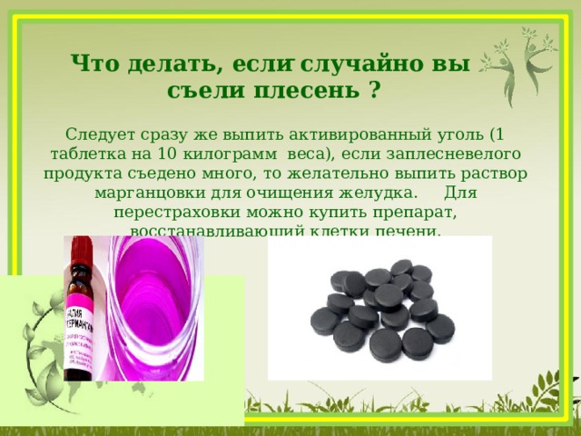  Что делать, если случайно вы съели плесень ? Следует сразу же выпить активированный уголь (1 таблетка на 10 килограмм веса), если заплесневелого продукта съедено много, то желательно выпить раствор марганцовки для очищения желудка. Для перестраховки можно купить препарат, восстанавливающий клетки печени.     