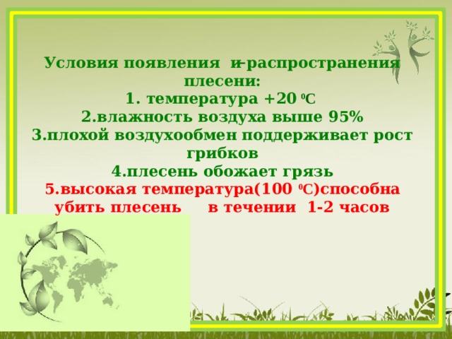   Условия появления и распространения плесени: 1. температура +20  0 С 2.влажность воздуха выше 95% 3.плохой воздухообмен поддерживает рост грибков 4.плесень обожает грязь 5.высокая температура(100 0 С )способна убить плесень в течении 1-2 часов   