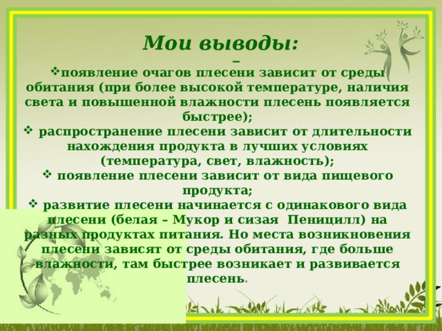 Мои выводы:  появление очагов плесени зависит от среды обитания (при более высокой температуре, наличия света и повышенной влажности плесень появляется быстрее);  распространение плесени зависит от длительности нахождения продукта в лучших условиях (температура, свет, влажность);  появление плесени зависит от вида пищевого продукта;  развитие плесени начинается с одинакового вида плесени (белая – Мукор и сизая Пеницилл) на разных продуктах питания. Но места возникновения плесени зависят от среды обитания, где больше влажности, там быстрее возникает и развивается плесень .  