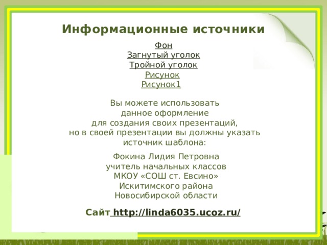 Информационные источники Фон Загнутый уголок Тройной уголок Рисунок  Рисунок1  Вы можете использовать данное оформление для создания своих презентаций, но в своей презентации вы должны указать источник шаблона: Фокина Лидия Петровна учитель начальных классов МКОУ «СОШ ст. Евсино» Искитимского района Новосибирской области Сайт http://linda6035.ucoz.ru/  