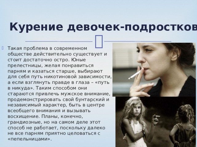Курение девочек-подростков Такая проблема в современном обществе действительно существует и стоит достаточно остро. Юные прелестницы, желая понравиться парням и казаться старше, выбирают для себя путь никотиновой зависимости, а если взглянуть правде в глаза – «путь в никуда». Таким способом они стараются привлечь мужское внимание, продемонстрировать свой бунтарский и независимый характер, быть в центре всеобщего внимания и вызывать восхищение. Планы, конечно, грандиозные, но на самом деле этот способ не работает, поскольку далеко не все парням приятно целоваться с «пепельницами». 