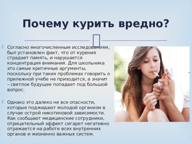 Почему курить вредно? Согласно многочисленным исследованиям, был установлен факт, что от курения страдает память, и нарушается концентрация внимания. Для школьника это самые критичные аргументы, поскольку при таких проблемах говорить о прилежной учебе не приходится, а значит – светлое будущее попадает под большой вопрос. Однако это далеко не все опасности, которые поджидают молодой организм в случае острой никотиновой зависимости. Как сообщают медицинские сотрудники, отрицательный эффект сигарет негативно отражается на работе всех внутренних органов и жизненно важных систем. 