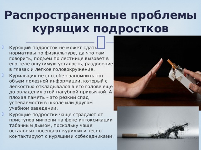 Распространенные проблемы курящих подростков Курящий подросток не может сдать нормативы по физкультуре, да что там говорить, подъем по лестнице вызовет в его теле ощутимую усталость, раздвоение в глазах и легкое головокружение. Курильщик не способен запомнить тот объем полезной информации, который с легкостью откладывался в его голове еще до овладения этой пагубной привычкой. А плохая память – это резкий спад успеваемости в школе или другом учебном заведении. Курящие подростки чаще страдают от приступов мигрени на фоне интоксикации табачным дымом, поскольку чаще остальных посещают курилки и тесно контактируют с курящими собеседниками. 
