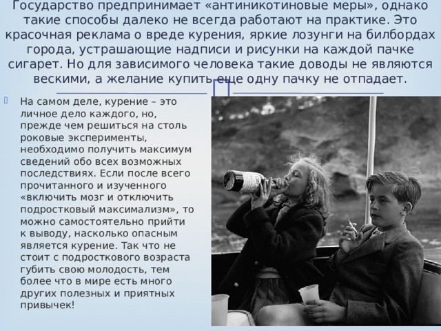 Государство предпринимает «антиникотиновые меры», однако такие способы далеко не всегда работают на практике. Это красочная реклама о вреде курения, яркие лозунги на билбордах города, устрашающие надписи и рисунки на каждой пачке сигарет. Но для зависимого человека такие доводы не являются вескими, а желание купить еще одну пачку не отпадает.   На самом деле, курение – это личное дело каждого, но, прежде чем решиться на столь роковые эксперименты, необходимо получить максимум сведений обо всех возможных последствиях. Если после всего прочитанного и изученного «включить мозг и отключить подростковый максимализм», то можно самостоятельно прийти к выводу, насколько опасным является курение. Так что не стоит с подросткового возраста губить свою молодость, тем более что в мире есть много других полезных и приятных привычек! 