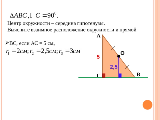 Центр окружности – середина гипотенузы. Выясните взаимное расположение окружности и прямой А ВС, если АС = 5 см , О 5 2,5 В С 