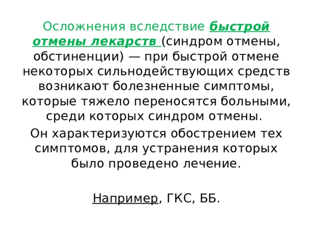 Осложнения вследствие быстрой отмены лекарств (синдром отмены, обстиненции) — при быстрой отмене некоторых сильнодействующих средств возникают болезненные симптомы, которые тяжело переносятся больными, среди которых синдром отмены. Он характеризуются обострением тех симптомов, для устранения которых было проведено лечение. Например , ГКС, ББ. 