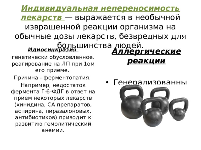 Индивидуальная непереносимость лекарств — выражается в необычной извращенной реакции организма на обычные дозы лекарств, безвредных для большинства людей. Идиосинкразия Аллергические реакции генетически обусловленное, реагирование на ЛП при 1ом его приеме.  Причина - ферментопатия. Генерализованные Локальные Например, недостаток фермента Г-6-ФДГ в ответ на прием некоторых лекарств (хинидина, СА препаратов, аспирина, пиразалоновых, антибиотиков) приводит к развитию гемолитический анемии. 