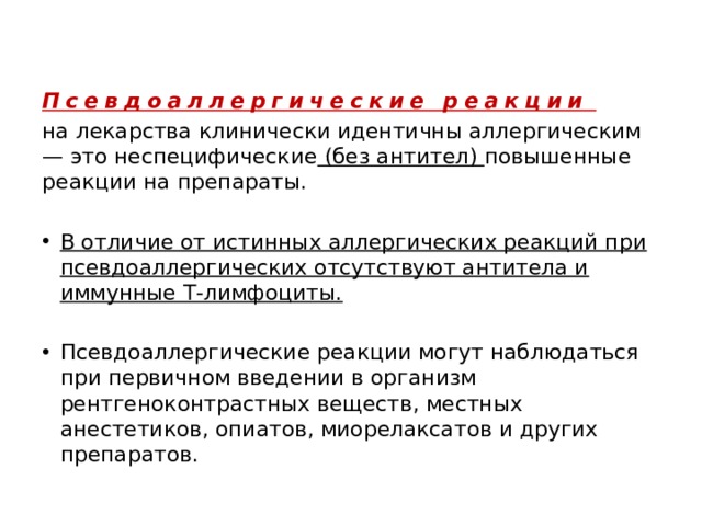 Псевдоаллергические реакции на лекарства клинически идентичны аллергическим — это неспецифические (без антител) повышенные реакции на препараты. В отличие от истинных аллергических реакций при псевдоаллергических отсутствуют антитела и иммунные Т-лимфоциты. Псевдоаллергические реакции могут наблюдаться при первичном введении в организм рентгеноконтрастных веществ, местных анестетиков, опиатов, миорелаксатов и других препаратов. 