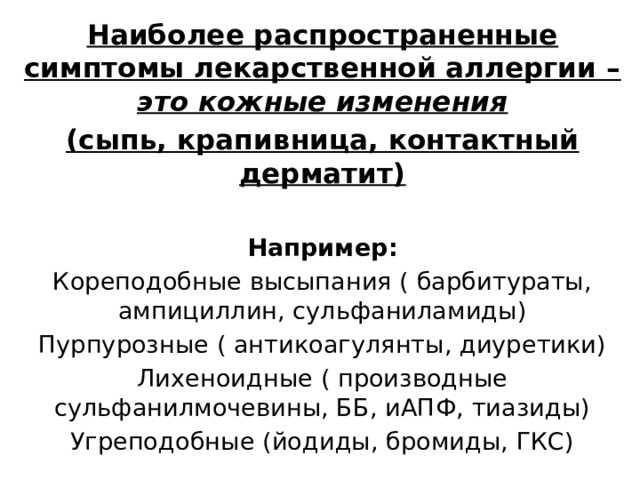 Наиболее распространенные симптомы лекарственной аллергии – это кожные изменения (сыпь, крапивница, контактный дерматит)  Например: Кореподобные высыпания ( барбитураты, ампициллин, сульфаниламиды) Пурпурозные ( антикоагулянты, диуретики) Лихеноидные ( производные сульфанилмочевины, ББ, иАПФ, тиазиды) Угреподобные (йодиды, бромиды, ГКС) 