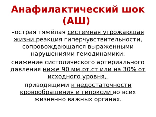 Анафилактический шок (АШ) – острая тяжёлая системная угрожающая жизни реакция гиперчувствительности, сопровождающаяся выраженными нарушениями гемодинамики: снижение систолического артериального давления ниже 90 мм.рт.ст или на 30% от исходного уровня, приводящими к недостаточности кровообращения и гипоксии во всех жизненно важных органах. 