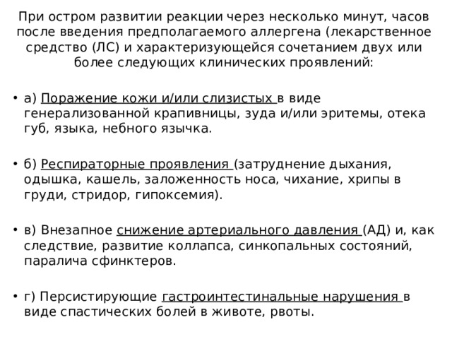 При остром развитии реакции через несколько минут, часов после введения предполагаемого аллергена (лекарственное средство (ЛС) и характеризующейся сочетанием двух или более следующих клинических проявлений: а) Поражение кожи и/или слизистых в виде генерализованной крапивницы, зуда и/или эритемы, отека губ, языка, небного язычка. б) Респираторные проявления (затруднение дыхания, одышка, кашель, заложенность носа, чихание, хрипы в груди, стридор, гипоксемия). в) Внезапное снижение артериального давления (АД) и, как следствие, развитие коллапса, синкопальных состояний, паралича сфинктеров. г) Персистирующие гастроинтестинальные нарушения в виде спастических болей в животе, рвоты. 