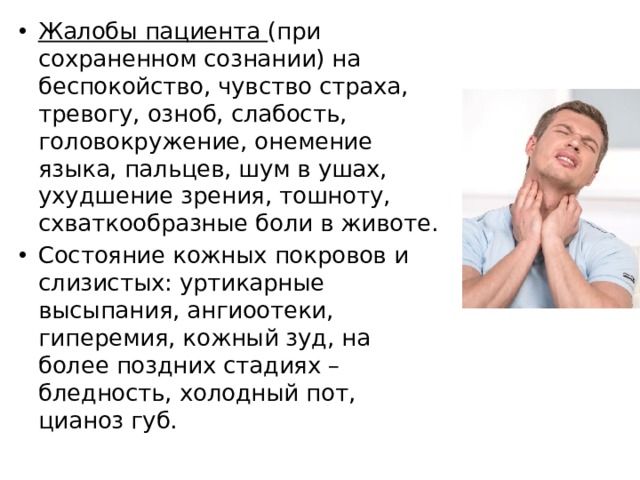 Жалобы пациента (при сохраненном сознании) на беспокойство, чувство страха, тревогу, озноб, слабость, головокружение, онемение языка, пальцев, шум в ушах, ухудшение зрения, тошноту, схваткообразные боли в животе. Состояние кожных покровов и слизистых: уртикарные высыпания, ангиоотеки, гиперемия, кожный зуд, на более поздних стадиях – бледность, холодный пот, цианоз губ. 