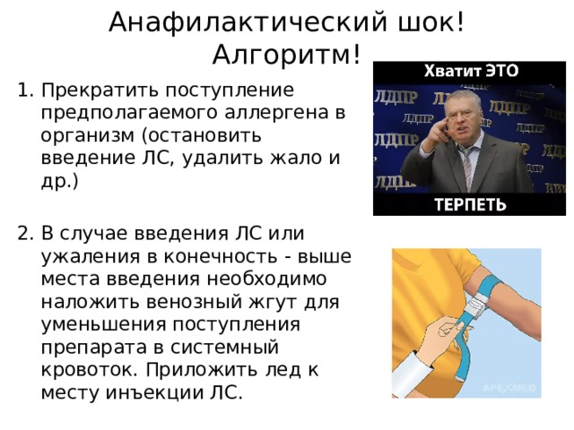 Анафилактический шок! Алгоритм! Прекратить поступление предполагаемого аллергена в организм (остановить введение ЛС, удалить жало и др.) В случае введения ЛС или ужаления в конечность - выше места введения необходимо наложить венозный жгут для уменьшения поступления препарата в системный кровоток. Приложить лед к месту инъекции ЛС. 
