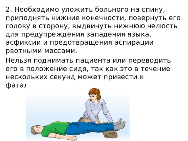 2. Необходимо уложить больного на спину, приподнять нижние конечности, повернуть его голову в сторону, выдвинуть нижнюю челюсть для предупреждения западения языка, асфиксии и предотвращения аспирации рвотными массами. Нельзя поднимать пациента или переводить его в положение сидя, так как это в течение нескольких секунд может привести к фатальному исходу. 