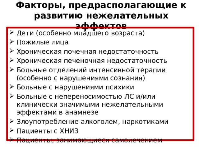 Факторы, предрасполагающие к развитию нежелательных эффектов Дети (особенно младшего возраста) Пожилые лица Хроническая почечная недостаточность Хроническая печеночная недостаточность Больные отделений интенсивной терапии (особенно с нарушениями сознания) Больные с нарушениями психики Больные с непереносимостью ЛС и/или клинически значимыми нежелательными эффектами в анамнезе Злоупотребление алкоголем, наркотиками Пациенты с ХНИЗ Пациенты, занимающиеся самолечением 
