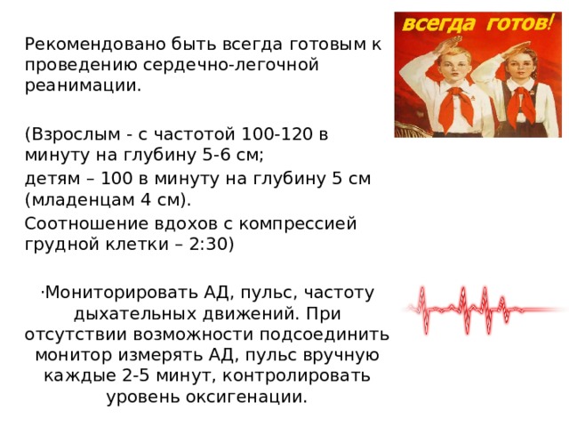Рекомендовано быть всегда готовым к проведению сердечно-легочной реанимации. (Взрослым - с частотой 100-120 в минуту на глубину 5-6 см; детям – 100 в минуту на глубину 5 см (младенцам 4 см). Соотношение вдохов с компрессией грудной клетки – 2:30) ·Мониторировать АД, пульс, частоту дыхательных движений. При отсутствии возможности подсоединить монитор измерять АД, пульс вручную каждые 2-5 минут, контролировать уровень оксигенации. 