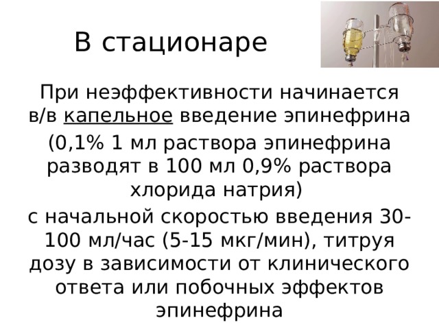 В стационаре При неэффективности начинается в/в капельное введение эпинефрина (0,1% 1 мл раствора эпинефрина разводят в 100 мл 0,9% раствора хлорида натрия) с начальной скоростью введения 30-100 мл/час (5-15 мкг/мин), титруя дозу в зависимости от клинического ответа или побочных эффектов эпинефрина 