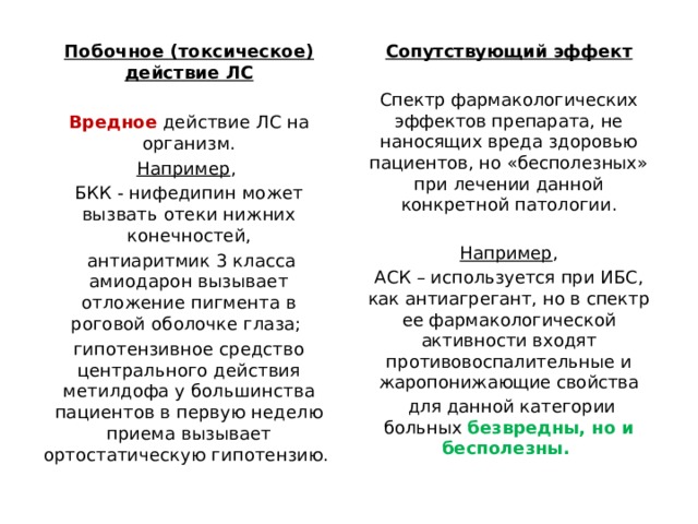 Побочное (токсическое) действие ЛС Сопутствующий эффект   Вредное действие ЛС на организм. Спектр фармакологических эффектов препарата, не наносящих вреда здоровью пациентов, но «бесполезных» при лечении данной конкретной патологии. Например , БКК - нифедипин может вызвать отеки нижних конечностей, Например ,  антиаритмик 3 класса амиодарон вызывает отложение пигмента в роговой оболочке глаза; АСК – используется при ИБС, как антиагрегант, но в спектр ее фармакологической активности входят противовоспалительные и жаропонижающие свойства гипотензивное средство центрального действия метилдофа у большинства пациентов в первую неделю приема вызывает ортостатическую гипотензию.  для данной категории больных безвредны, но и бесполезны. 