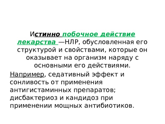 И стинно побочное действие лекарства —НЛР, обусловленная его структурой и свойствами, которые он оказывает на организм наряду с основными его действиями. Например , седативный эффект и сонливость от применения антигистаминных препаратов; дисбактериоз и кандидоз при применении мощных антибиотиков. 