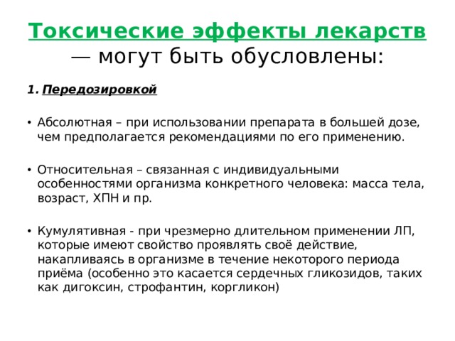 Токсические эффекты лекарств — могут быть обусловлены: Передозировкой Абсолютная – при использовании препарата в большей дозе, чем предполагается рекомендациями по его применению. Относительная – связанная с индивидуальными особенностями организма конкретного человека: масса тела, возраст, ХПН и пр. Кумулятивная - при чрезмерно длительном применении ЛП, которые имеют свойство проявлять своё действие, накапливаясь в организме в течение некоторого периода приёма (особенно это касается сердечных гликозидов, таких как дигоксин, строфантин, коргликон) 
