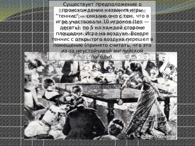 Существует предположение о происхождении названия игры ”теннис” — связано оно с тем, что в игре участвовали 10 игроков (ten — десять), по 5 на каждой стороне площадки. Игра на воздухе. Вскоре теннис с открытого воздуха перешел в помещение (принято считать, что это из-за неустойчивой английской погоды). Вначале играли на полу. Позднее играли на двух столах, расположенных на расстоянии друг от друга. Спустя какое-то время столы сдвинули, а между ними натянули сетку 