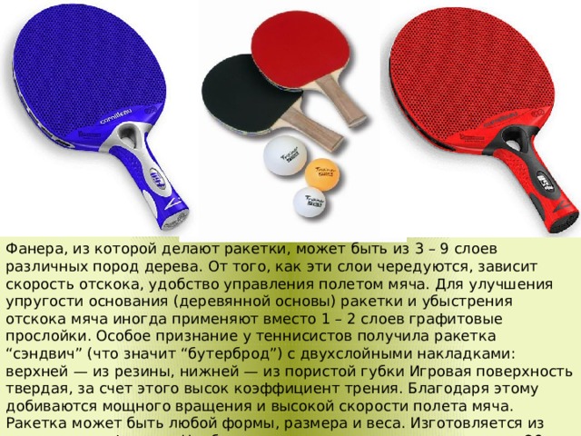 Фанера, из которой делают ракетки, может быть из 3 – 9 слоев различных пород дерева. От того, как эти слои чередуются, зависит скорость отскока, удобство управления полетом мяча. Для улучшения упругости основания (деревянной основы) ракетки и убыстрения отскока мяча иногда применяют вместо 1 – 2 слоев графитовые прослойки. Особое признание у теннисистов получила ракетка “сэндвич” (что значит “бутерброд”) с двухслойными накладками: верхней — из резины, нижней — из пористой губки Игровая поверхность твердая, за счет этого высок коэффициент трения. Благодаря этому добиваются мощного вращения и высокой скорости полета мяча. Ракетка может быть любой формы, размера и веса. Изготовляется из целого куска фанеры. Наиболее ходовые размеры ракетки: длина 26 – 30 см, ширина 15 – 17 см, вес 160 – 200 г. Игровая часть называется зеркалом.  