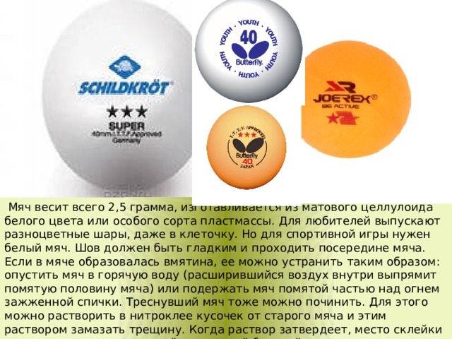   Мяч весит всего 2,5 грамма, изготавливается из матового целлулоида белого цвета или особого сорта пластмассы. Для любителей выпускают разноцветные шары, даже в клеточку. Но для спортивной игры нужен белый мяч. Шов должен быть гладким и проходить посередине мяча. Если в мяче образовалась вмятина, ее можно устранить таким образом: опустить мяч в горячую воду (расширившийся воздух внутри выпрямит помятую половину мяча) или подержать мяч помятой частью над огнем зажженной спички. Треснувший мяч тоже можно починить. Для этого можно растворить в нитроклее кусочек от старого мяча и этим раствором замазать трещину. Когда раствор затвердеет, место склейки аккуратно зачистить мелкой наждачной бумагой.  
