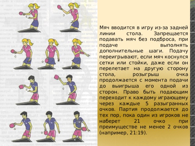 Мяч вводится в игру из-за задней линии стола. Запрещается подавать мяч без подброса, при подаче выполнять дополнительные шаги. Подачу переигрывают, если мяч коснулся сетки или стойки, даже если он перелетает на другую сторону стола, розыгрыш очка продолжается с момента подачи до выигрыша его одной из сторон. Право быть подающим переходит к каждому играющему через каждые 5 разыгранных очков. Партия продолжается до тех пор, пока один из игроков не наберет 21 очко при преимуществе не менее 2 очков (например, 21:19). 
