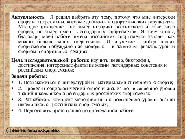 Актуальность. Я решил выбрать эту тему, потому что мне интересен спорт и спортсмены, которые добились в спорте высоких результатов. Молодое поколение не знает историю российского и советского спорта, не знает имён легендарных спортсменов. Я хочу чтобы, благодаря моей работе, имена российских спортсменов узнали как можно больше моих сверстников. И изучение побед наших спортсменов побуждало нас молодых к занятиям физкультурой и спортом в спортивных секциях. Цель исследовательской работы: изучить имена, биографии, достижения, интересные факты из жизни легендарных советских и российских спортсменов; Задачи работы: 1. Познакомиться с литературой и материалами Интернета о спорте; 2. Провести социологический опрос и анализ по выявлению уровня знаний школьников о легендарных российских спортсменах; 3. Разработать комплекс мероприятий по повышению уровня знаний школьников о российских спортсменах; 4. Подготовить презентацию по проделанной работе. 
