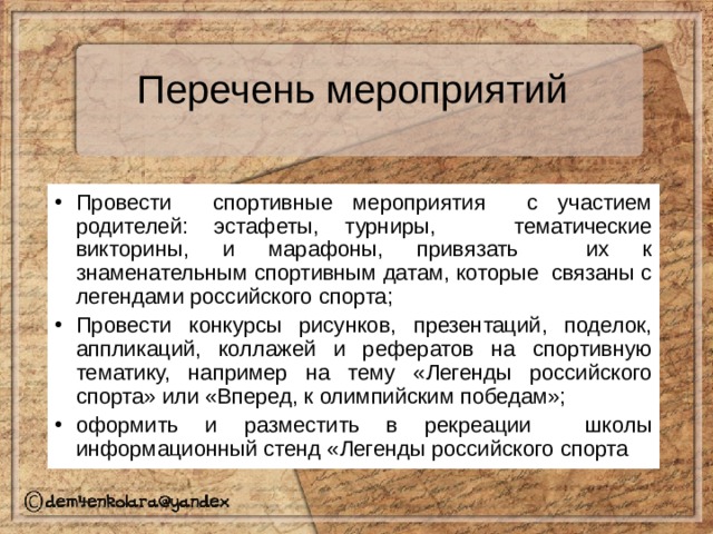 Перечень мероприятий  Провести спортивные мероприятия с участием родителей: эстафеты, турниры, тематические викторины, и марафоны, привязать их к знаменательным спортивным датам, которые связаны с легендами российского спорта; Провести конкурсы рисунков, презентаций, поделок, аппликаций, коллажей и рефератов на спортивную тематику, например на тему «Легенды российского спорта» или «Вперед, к олимпийским победам»; оформить и разместить в рекреации школы информационный стенд «Легенды российского спорта 