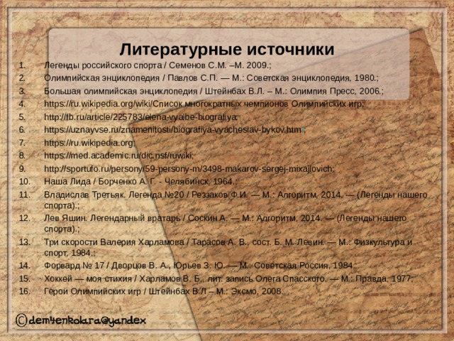Литературные источники Легенды российского спорта / Семенов С.М. –М. 2009.; Олимпийская энциклопедия / Павлов С.П. — М.: Советская энциклопедия, 1980.; Большая олимпийская энциклопедия / Штейнбах В.Л. – М.: Олимпия Пресс, 2006.; https://ru.wikipedia.org/wiki/Список многократных чемпионов Олимпийских игр; http://fb.ru/article/225783/elena-vyalbe-biografiya; https://uznayvse.ru/znamenitosti/biografiya-vyacheslav-bykov.htm l ; https://ru.wikipedia.org; https://med.academic.ru/dic.nsf/ruwiki; http://sportufo.ru/persony/59-persony-m/3498-makarov-sergej-mixajlovich; Наша Лида / Борченко А. Г. - Челябинск, 1964.; Владислав Третьяк. Легенда №20 / Реззаков Ф.И. — М.: Алгоритм, 2014. — (Легенды нашего спорта).; Лев Яшин. Легендарный вратарь / Соскин А. — М.: Алгоритм, 2014. — (Легенды нашего спорта).; Три скорости Валерия Харламова / Тарасов А. В., сост. Б. М. Левин. — М.: Физкультура и спорт, 1984.; Форвард № 17 / Дворцов В. А., Юрьев З. Ю. — М.: Советская Россия, 1984.; Хоккей — моя стихия / Харламов В. Б., лит. запись Олега Спасского. — М.: Правда, 1977; Герои Олимпийских игр / Штейнбах В.Л – М.: Эксмо, 2008. 