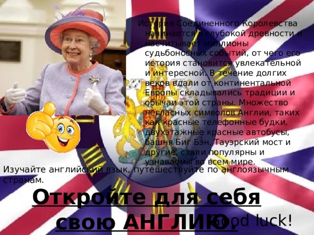 История Соединенного Королевства начинается в глубокой древности и насчитывает миллионы судьбоносных событий, от чего его история становится увлекательной и интересной. В течение долгих веков вдали от континентальной Европы складывались традиции и обычаи этой страны. Множество негласных символов Англии, таких как красные телефонные будки, двухэтажные красные автобусы, башня Биг Бэн, Тауэрский мост и другие, стали популярны и узнаваемы во всем мире. Изучайте английский язык, путешествуйте по англоязычным странам. Откройте для себя свою АНГЛИЮ. Good luck! 