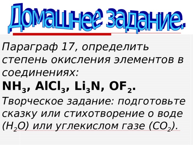 Параграф 17, определить степень окисления элементов в соединениях:   NH 3 , AlCl 3 , Li 3 N , OF 2 .   Творческое задание: подготовьте сказку или стихотворение о воде ( H 2 O) или углекислом газе (CO 2 ) . 