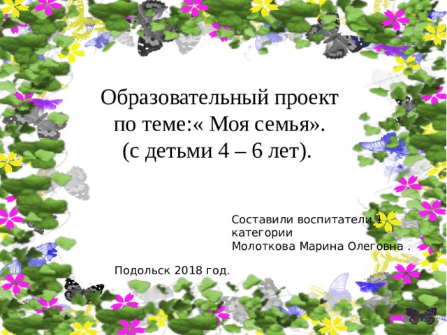 Образовательный проект по теме:« Моя семья». (с детьми 4 – 6 лет). Составили воспитатели 1 категории Молоткова Марина Олеговна . Подольск 2018 год. 