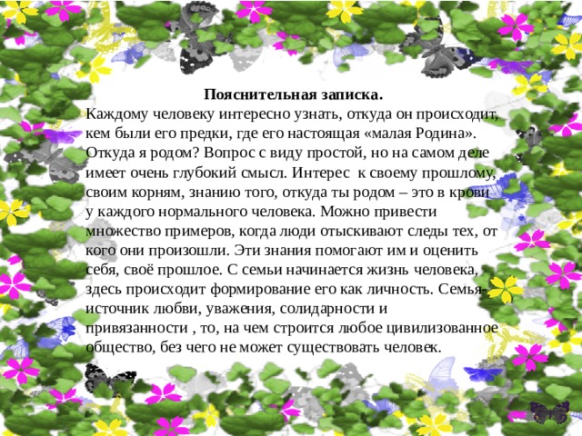 Пояснительная записка. Каждому человеку интересно узнать, откуда он происходит, кем были его предки, где его настоящая «малая Родина». Откуда я родом? Вопрос с виду простой, но на самом деле имеет очень глубокий смысл. Интерес к своему прошлому, своим корням, знанию того, откуда ты родом – это в крови у каждого нормального человека. Можно привести множество примеров, когда люди отыскивают следы тех, от кого они произошли. Эти знания помогают им и оценить себя, своё прошлое. С семьи начинается жизнь человека, здесь происходит формирование его как личность. Семья- источник любви, уважения, солидарности и привязанности , то, на чем строится любое цивилизованное общество, без чего не может существовать человек. 